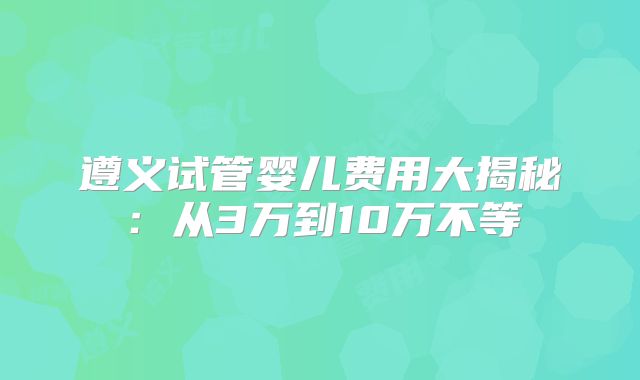 遵义试管婴儿费用大揭秘：从3万到10万不等