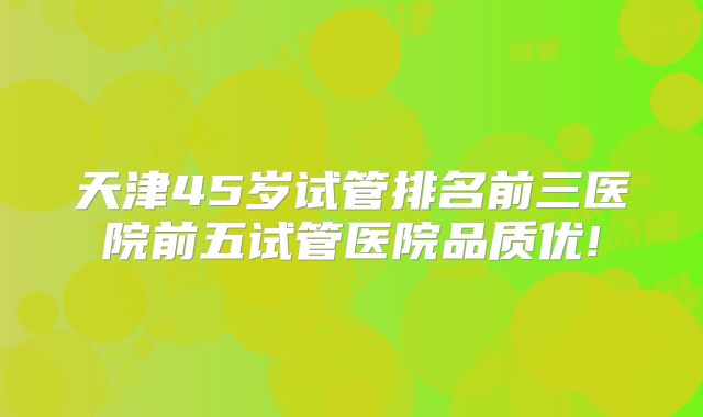 天津45岁试管排名前三医院前五试管医院品质优!