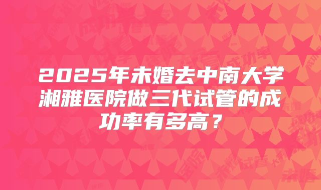 2025年未婚去中南大学湘雅医院做三代试管的成功率有多高？