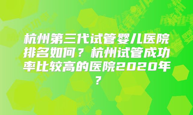 杭州第三代试管婴儿医院排名如何?杭州试管成功率比较高的医院2020年?