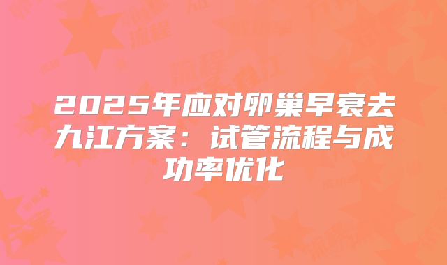 2025年应对卵巢早衰去九江方案：试管流程与成功率优化