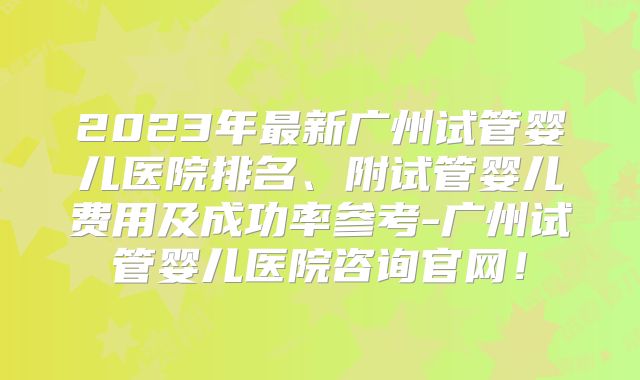 2023年最新广州试管婴儿医院排名、附试管婴儿费用及成功率参考-广州试管婴儿医院咨询官网！