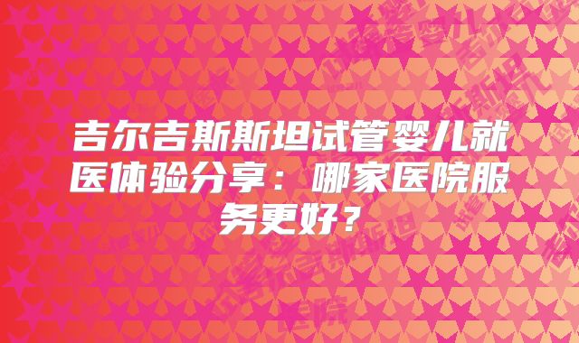 吉尔吉斯斯坦试管婴儿就医体验分享：哪家医院服务更好？