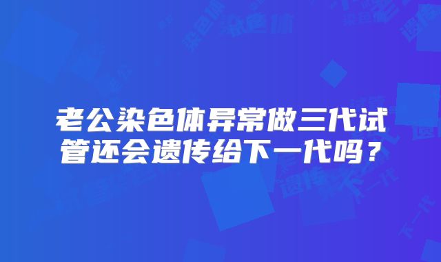 老公染色体异常做三代试管还会遗传给下一代吗?