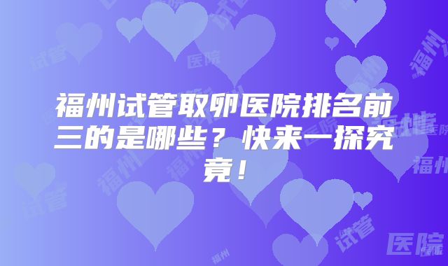 福州试管取卵医院排名前三的是哪些？快来一探究竟！