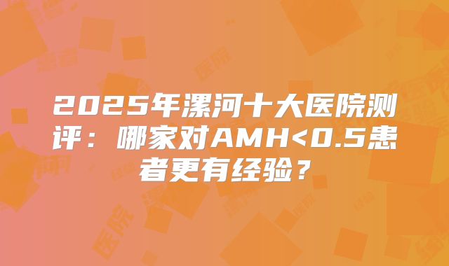 2025年漯河十大医院测评:哪家对AMH<0.5患者更有经验?