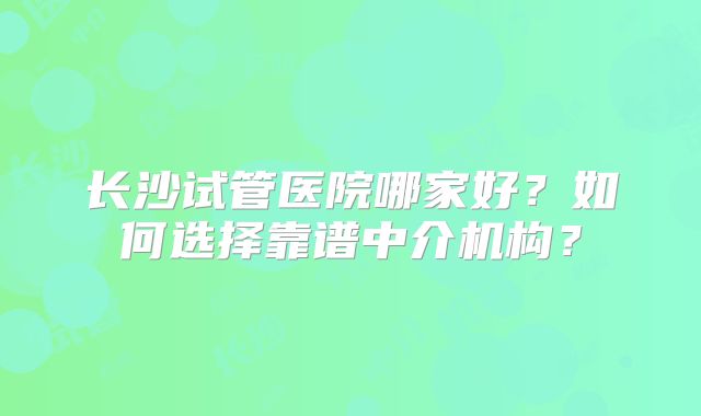 长沙试管医院哪家好？如何选择靠谱中介机构？