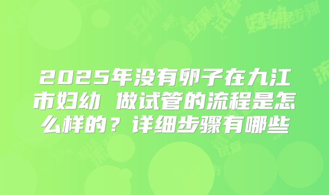 2025年没有卵子在九江市妇幼 做试管的流程是怎么样的?详细步骤有哪些