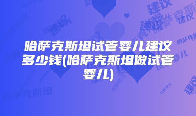 哈萨克斯坦试管婴儿建议多少钱(哈萨克斯坦做试管婴儿)