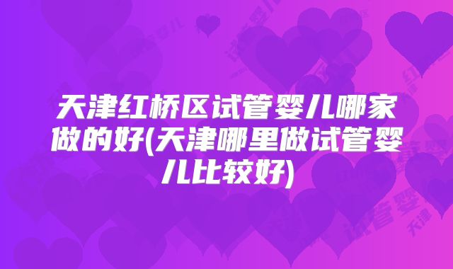 天津红桥区试管婴儿哪家做的好(天津哪里做试管婴儿比较好)