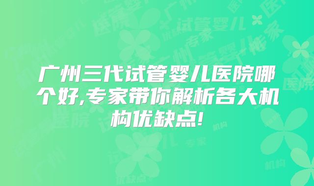 广州三代试管婴儿医院哪个好,专家带你解析各大机构优缺点!