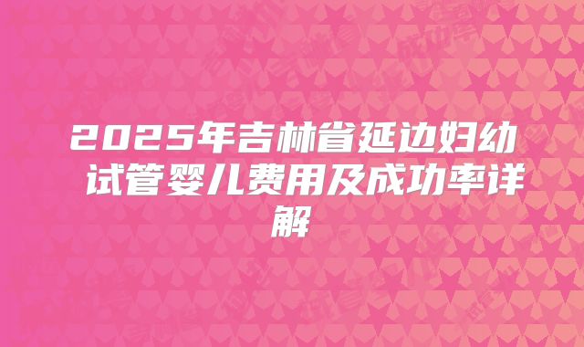 2025年吉林省延边妇幼 试管婴儿费用及成功率详解