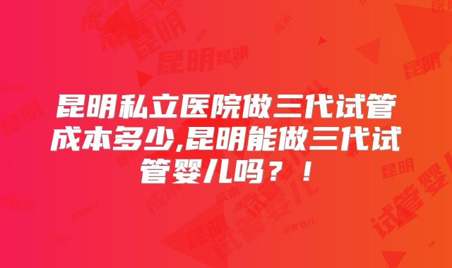 昆明私立医院做三代试管成本多少,昆明能做三代试管婴儿吗？！
