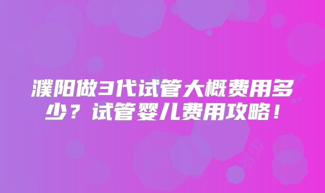 濮阳做3代试管大概费用多少？试管婴儿费用攻略！