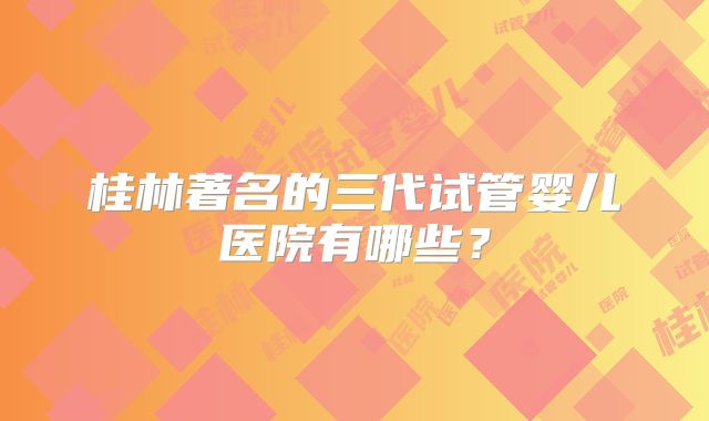 桂林著名的三代试管婴儿医院有哪些?