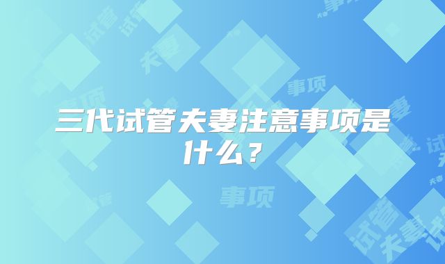 三代试管夫妻注意事项是什么？