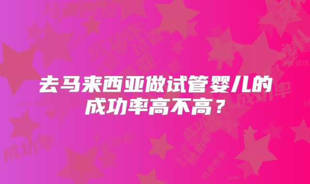 去马来西亚做试管婴儿的成功率高不高？