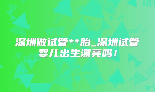 深圳做试管**胎_深圳试管婴儿出生漂亮吗！