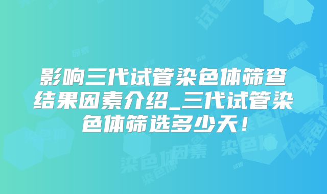 影响三代试管染色体筛查结果因素介绍_三代试管染色体筛选多少天！