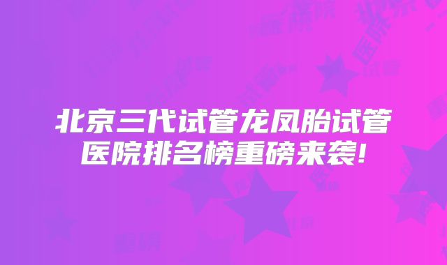 北京三代试管龙凤胎试管医院排名榜重磅来袭!