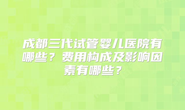 成都三代试管婴儿医院有哪些?费用构成及影响因素有哪些?