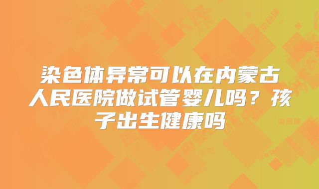 染色体异常可以在内蒙古人民医院做试管婴儿吗?孩子出生健康吗