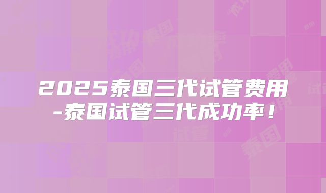 2025泰国三代试管费用-泰国试管三代成功率！