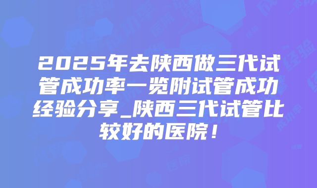 2025年去陕西做三代试管成功率一览附试管成功经验分享_陕西三代试管比较好的医院！