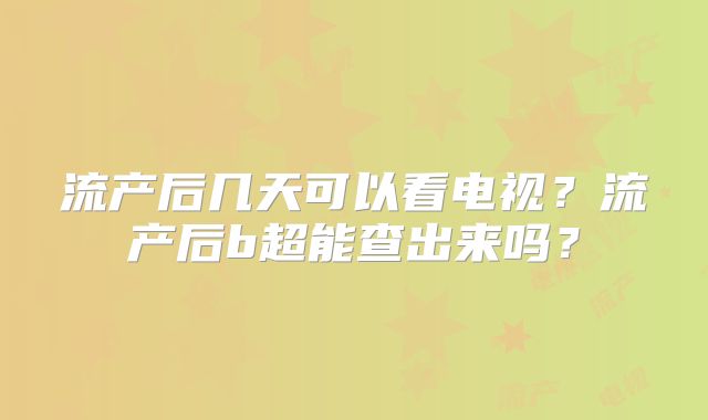 流产后几天可以看电视？流产后b超能查出来吗？