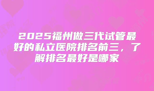 2025福州做三代试管最好的私立医院排名前三，了解排名最好是哪家