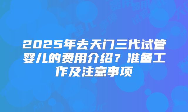 2025年去天门三代试管婴儿的费用介绍？准备工作及注意事项