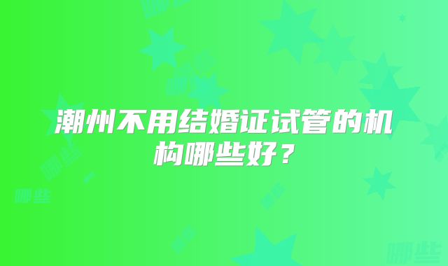 潮州不用结婚证试管的机构哪些好？
