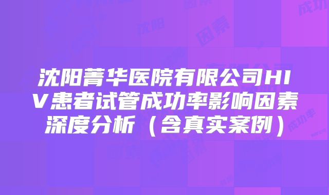 沈阳菁华医院有限公司HIV患者试管成功率影响因素深度分析（含真实案例）