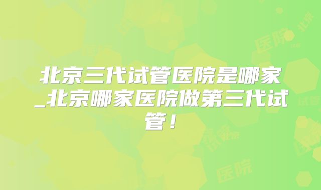 北京三代试管医院是哪家_北京哪家医院做第三代试管!