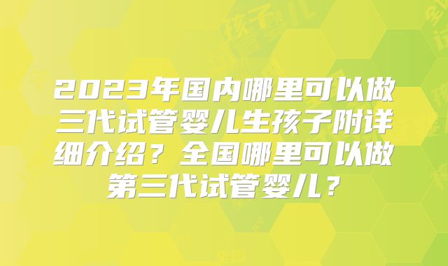 2023年国内哪里可以做三代试管婴儿生孩子附详细介绍?全国哪里可以做第三代试管婴儿?