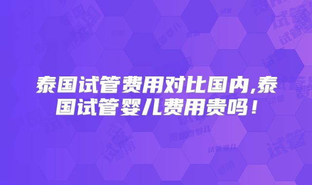 泰国试管费用对比国内,泰国试管婴儿费用贵吗！