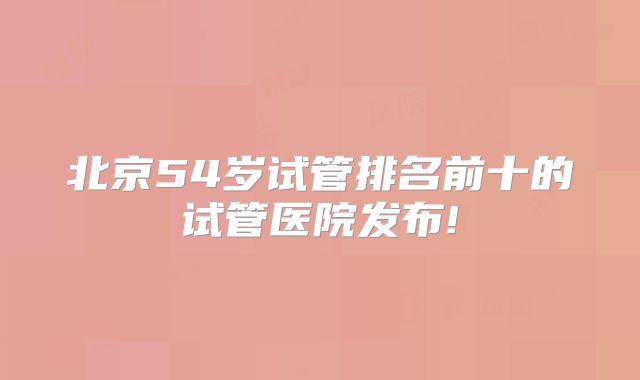 北京54岁试管排名前十的试管医院发布!