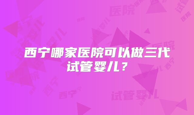 西宁哪家医院可以做三代试管婴儿？