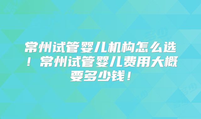 常州试管婴儿机构怎么选！常州试管婴儿费用大概要多少钱！