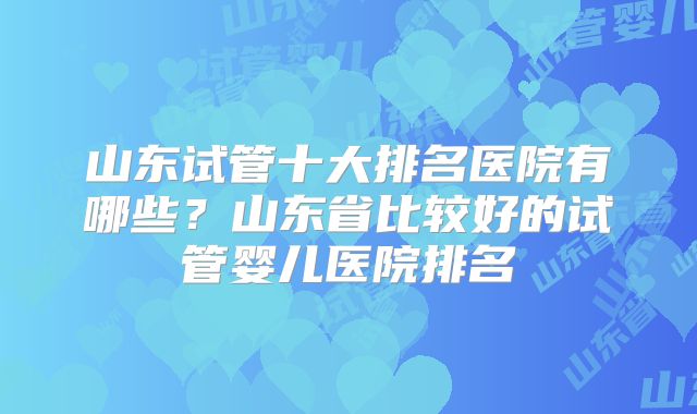 山东试管十大排名医院有哪些?山东省比较好的试管婴儿医院排名