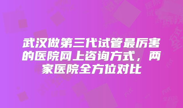 武汉做第三代试管最厉害的医院网上咨询方式，两家医院全方位对比