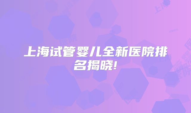 上海试管婴儿全新医院排名揭晓!
