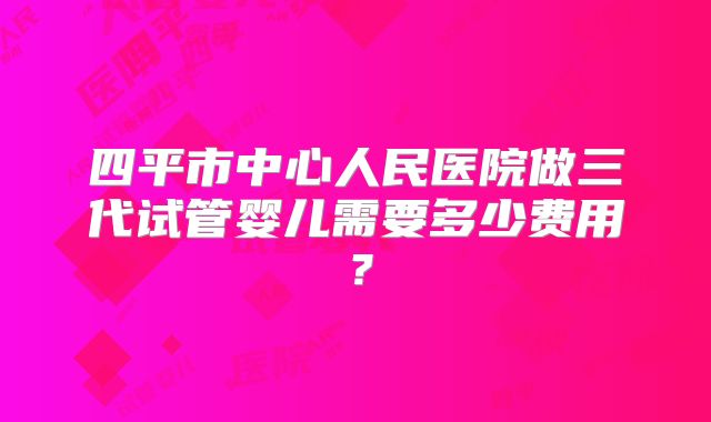 四平市中心人民医院做三代试管婴儿需要多少费用？