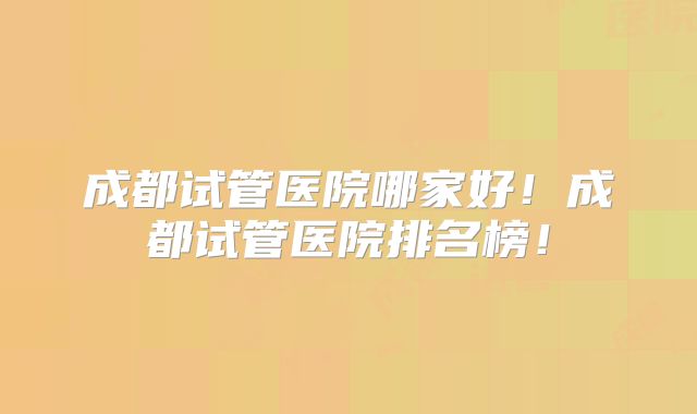 成都试管医院哪家好！成都试管医院排名榜！