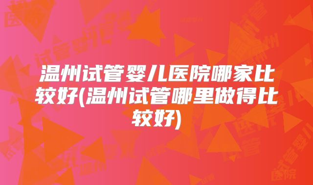 温州试管婴儿医院哪家比较好(温州试管哪里做得比较好)