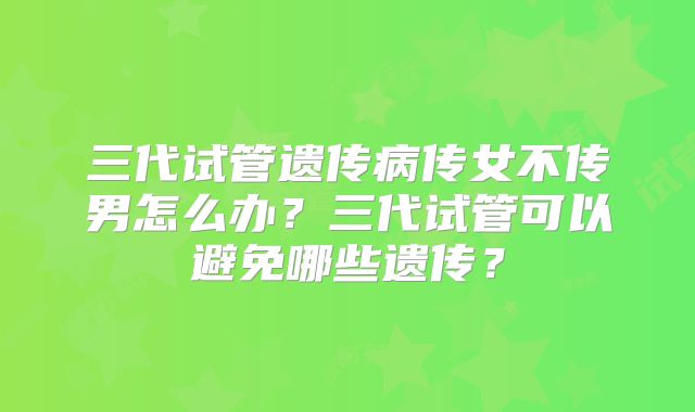 三代试管遗传病传女不传男怎么办？三代试管可以避免哪些遗传？