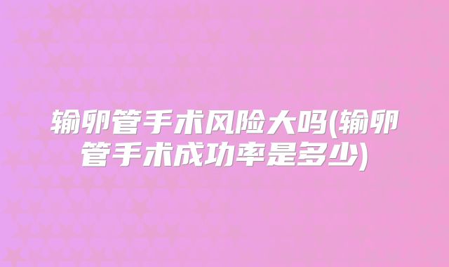 输卵管手术风险大吗(输卵管手术成功率是多少)