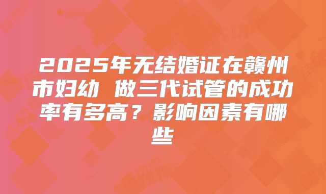 2025年无结婚证在赣州市妇幼 做三代试管的成功率有多高？影响因素有哪些