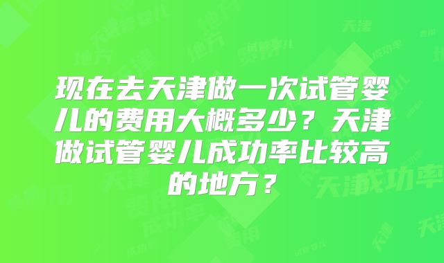 现在去天津做一次试管婴儿的费用大概多少？天津做试管婴儿成功率比较高的地方？