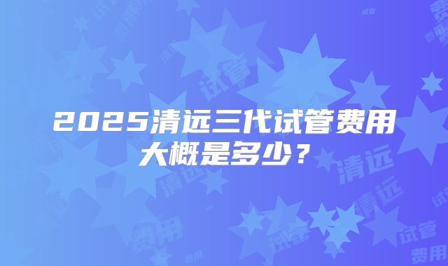 2025清远三代试管费用大概是多少？